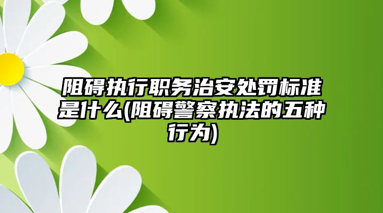 阻礙執(zhí)行職務(wù)治安處罰標準是什么(阻礙警察執(zhí)法的五種行為)