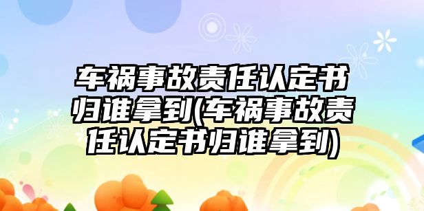 車禍事故責任認定書歸誰拿到(車禍事故責任認定書歸誰拿到)