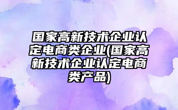 國(guó)家高新技術(shù)企業(yè)認(rèn)定電商類企業(yè)(國(guó)家高新技術(shù)企業(yè)認(rèn)定電商類產(chǎn)品)