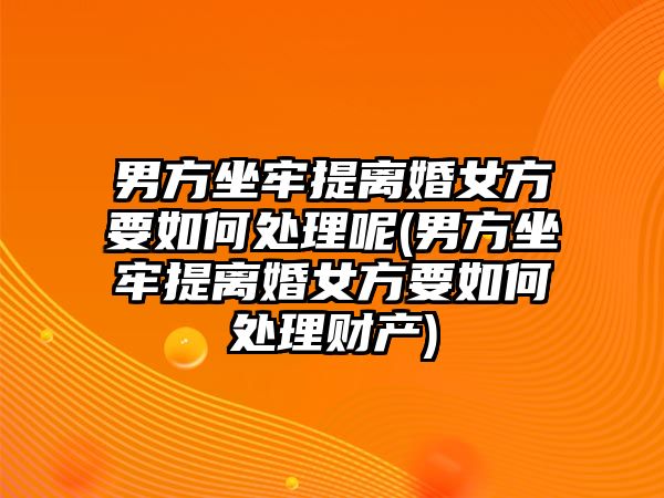 男方坐牢提離婚女方要如何處理呢(男方坐牢提離婚女方要如何處理財產)