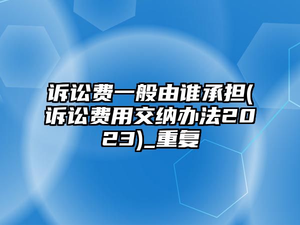 訴訟費一般由誰承擔(訴訟費用交納辦法2023)_重復