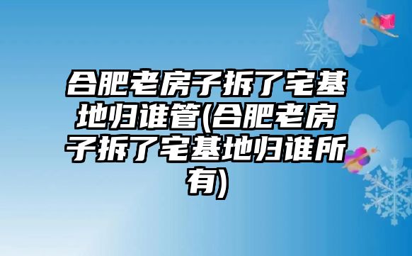 合肥老房子拆了宅基地歸誰管(合肥老房子拆了宅基地歸誰所有)