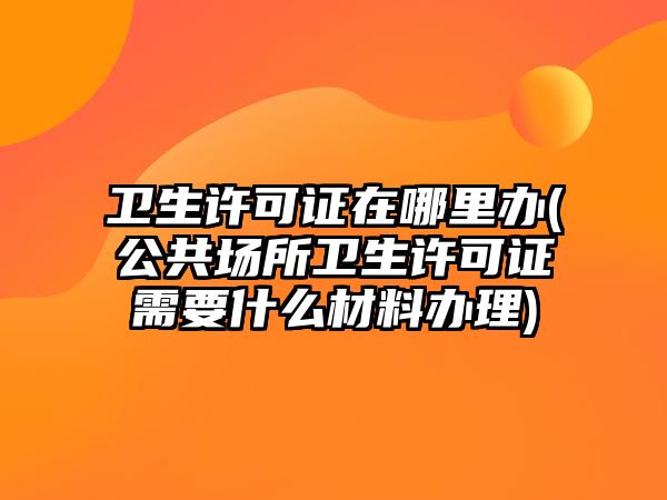 衛(wèi)生許可證在哪里辦(公共場(chǎng)所衛(wèi)生許可證需要什么材料辦理)