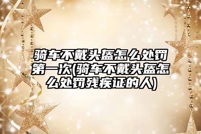 騎車不戴頭盔怎么處罰第一次(騎車不戴頭盔怎么處罰殘疾證的人)