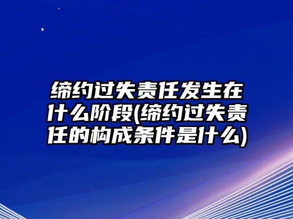 締約過失責任發生在什么階段(締約過失責任的構成條件是什么)