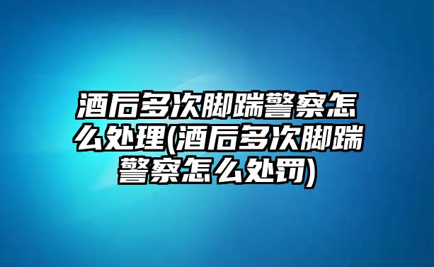 酒后多次腳踹警察怎么處理(酒后多次腳踹警察怎么處罰)