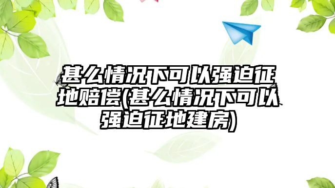 甚么情況下可以強(qiáng)迫征地賠償(甚么情況下可以強(qiáng)迫征地建房)