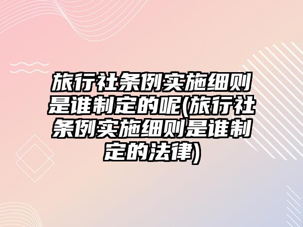 旅行社條例實施細則是誰制定的呢(旅行社條例實施細則是誰制定的法律)