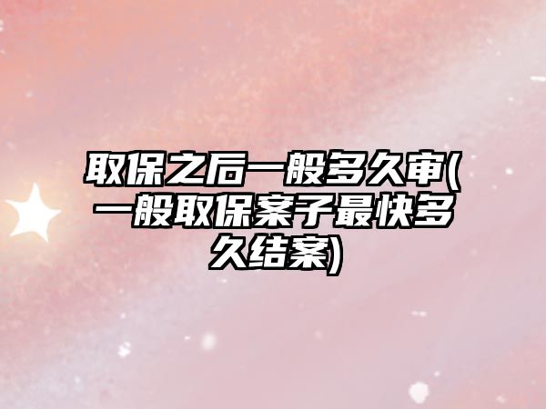 取保之后一般多久審(一般取保案子最快多久結(jié)案)