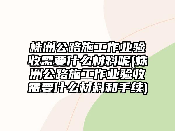 株洲公路施工作業驗收需要什么材料呢(株洲公路施工作業驗收需要什么材料和手續)