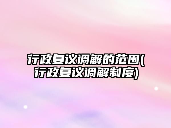 行政復議調解的范圍(行政復議調解制度)