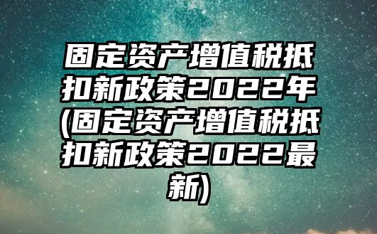 固定資產(chǎn)增值稅抵扣新政策2022年(固定資產(chǎn)增值稅抵扣新政策2022最新)