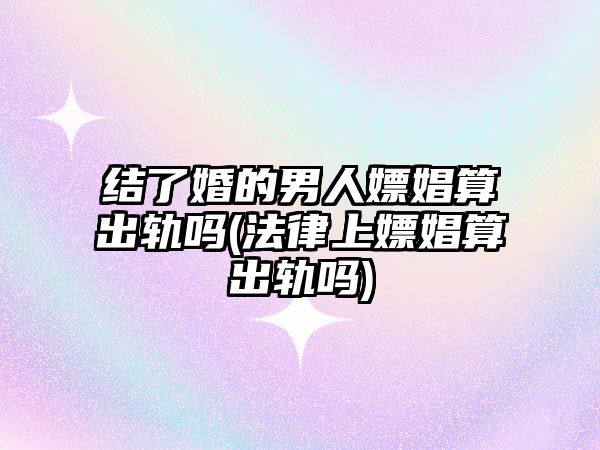 結了婚的男人嫖娼算出軌嗎(法律上嫖娼算出軌嗎)