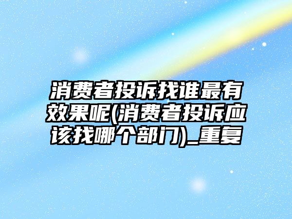 消費者投訴找誰最有效果呢(消費者投訴應該找哪個部門)_重復