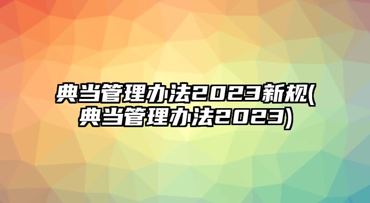 典當管理辦法2023新規(典當管理辦法2023)