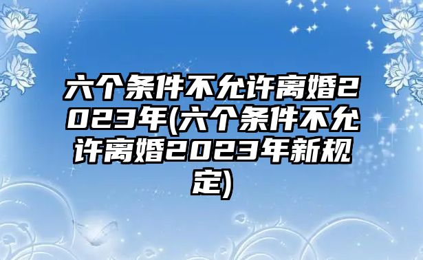 六個條件不允許離婚2023年(六個條件不允許離婚2023年新規定)