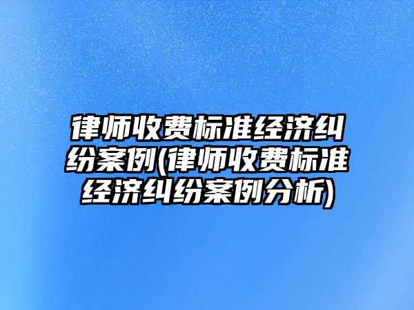 律師收費標準經濟糾紛案例(律師收費標準經濟糾紛案例分析)