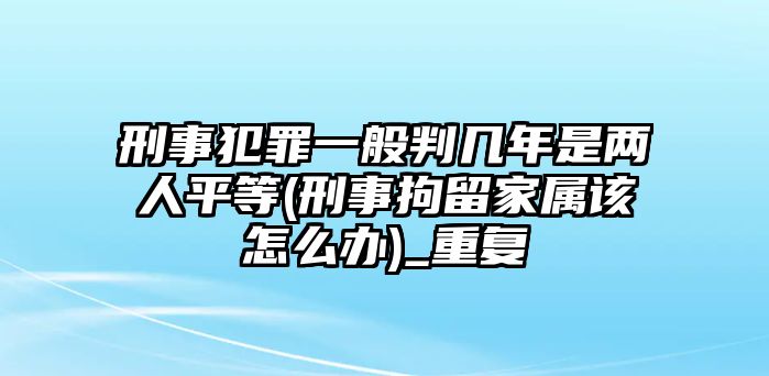 刑事犯罪一般判幾年是兩人平等(刑事拘留家屬該怎么辦)_重復(fù)