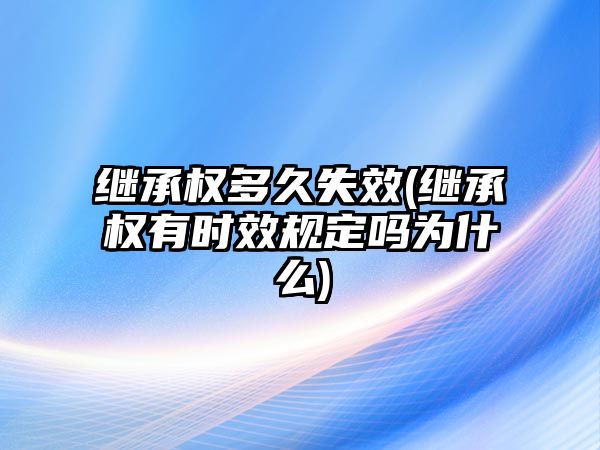 繼承權(quán)多久失效(繼承權(quán)有時(shí)效規(guī)定嗎為什么)