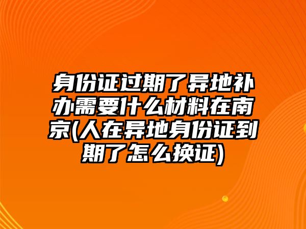 身份證過期了異地補辦需要什么材料在南京(人在異地身份證到期了怎么換證)