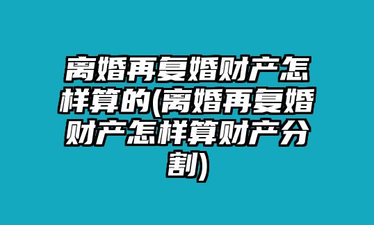 離婚再復婚財產怎樣算的(離婚再復婚財產怎樣算財產分割)