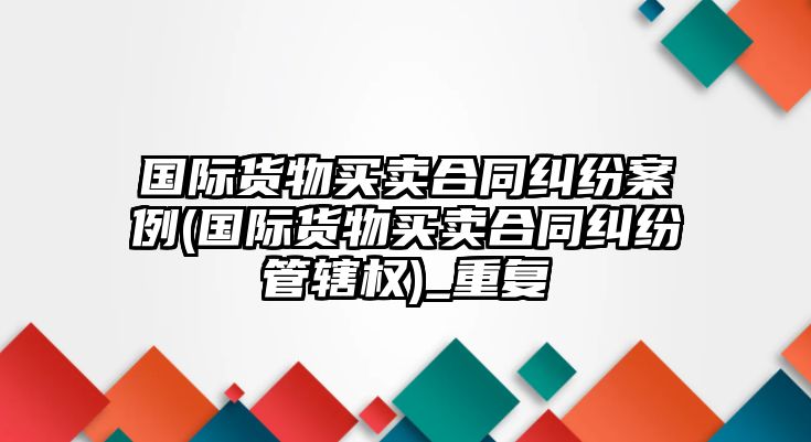 國際貨物買賣合同糾紛案例(國際貨物買賣合同糾紛管轄權)_重復