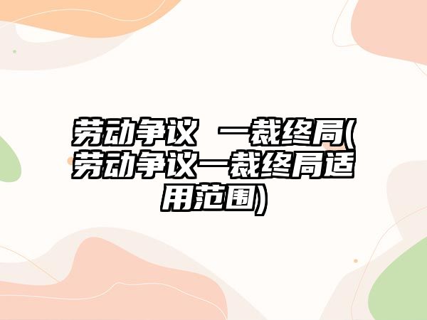 勞動爭議 一裁終局(勞動爭議一裁終局適用范圍)