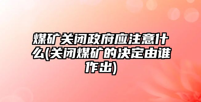 煤礦關閉政府應注意什么(關閉煤礦的決定由誰作出)