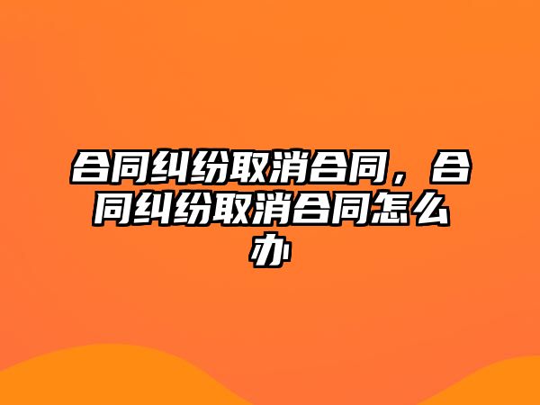 合同糾紛取消合同，合同糾紛取消合同怎么辦