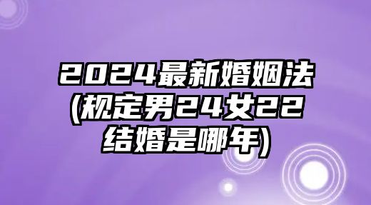 2024最新婚姻法(規定男24女22結婚是哪年)