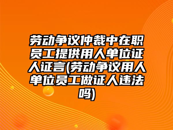 勞動爭議仲裁中在職員工提供用人單位證人證言(勞動爭議用人單位員工做證人違法嗎)