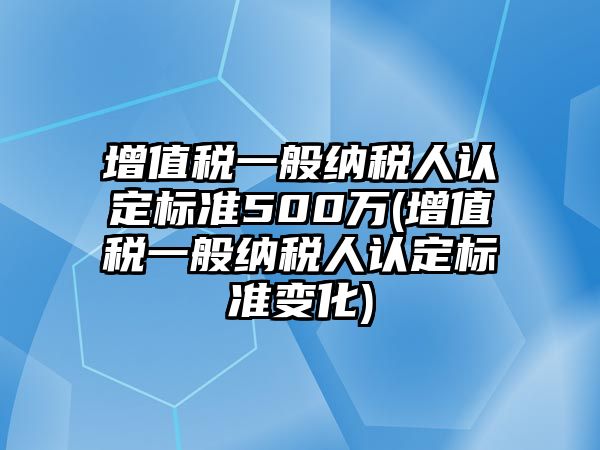 增值稅一般納稅人認定標準500萬(增值稅一般納稅人認定標準變化)