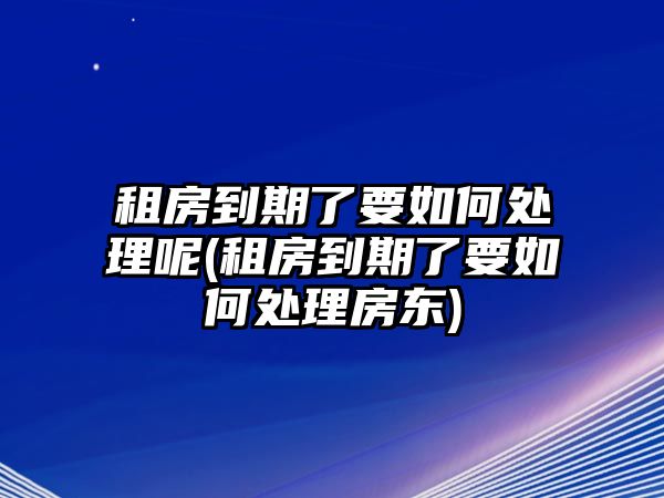 租房到期了要如何處理呢(租房到期了要如何處理房東)