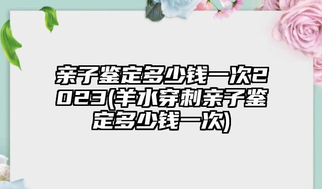 親子鑒定多少錢一次2023(羊水穿刺親子鑒定多少錢一次)