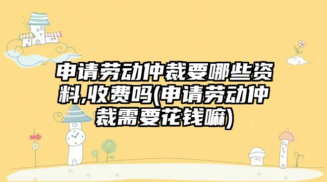 申請勞動仲裁要哪些資料,收費嗎(申請勞動仲裁需要花錢嘛)