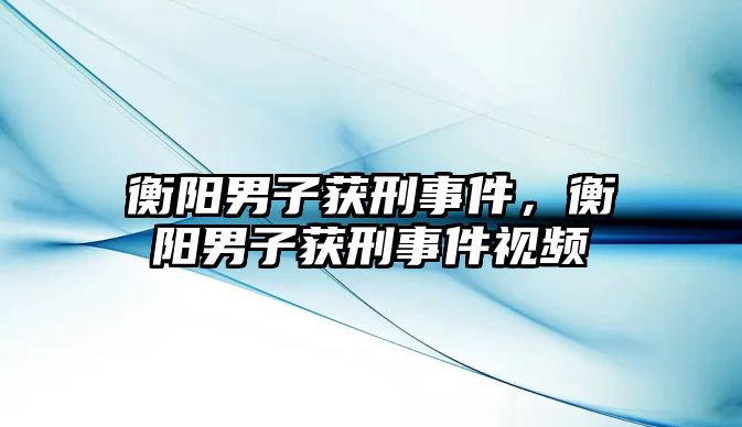 衡陽男子獲刑事件，衡陽男子獲刑事件視頻