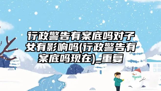 行政警告有案底嗎對子女有影響嗎(行政警告有案底嗎現在)_重復