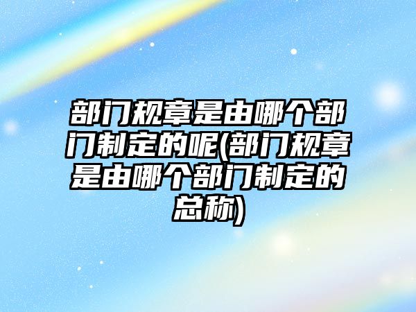 部門規章是由哪個部門制定的呢(部門規章是由哪個部門制定的總稱)