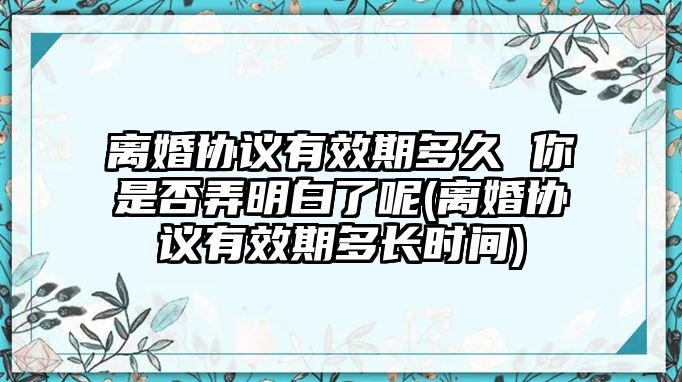 離婚協(xié)議有效期多久 你是否弄明白了呢(離婚協(xié)議有效期多長時(shí)間)