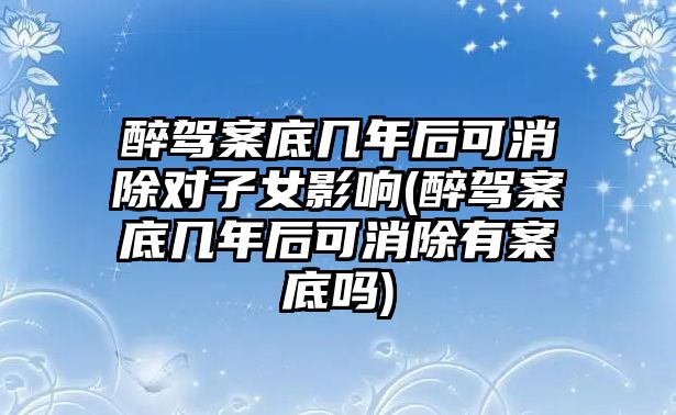 醉駕案底幾年后可消除對子女影響(醉駕案底幾年后可消除有案底嗎)