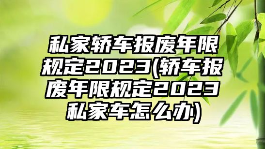 私家轎車報廢年限規定2023(轎車報廢年限規定2023私家車怎么辦)