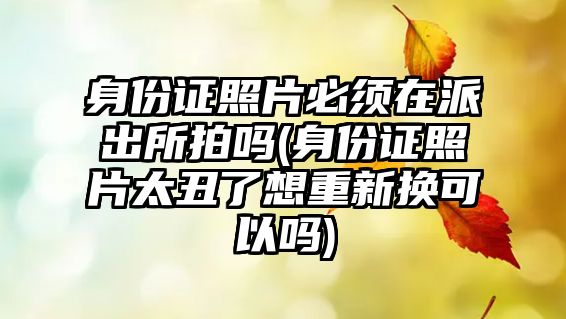 身份證照片必須在派出所拍嗎(身份證照片太丑了想重新換可以嗎)