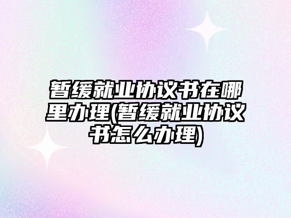 暫緩就業協議書在哪里辦理(暫緩就業協議書怎么辦理)