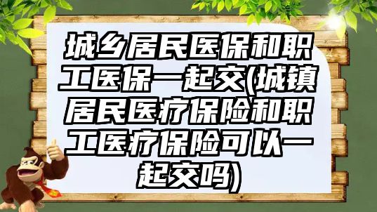 城鄉居民醫保和職工醫保一起交(城鎮居民醫療保險和職工醫療保險可以一起交嗎)