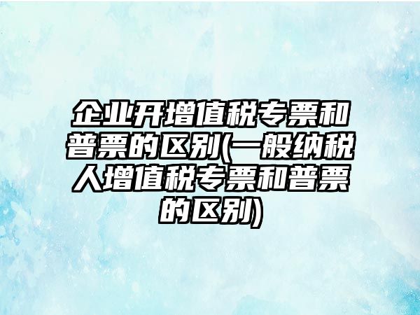 企業(yè)開(kāi)增值稅專(zhuān)票和普票的區(qū)別(一般納稅人增值稅專(zhuān)票和普票的區(qū)別)