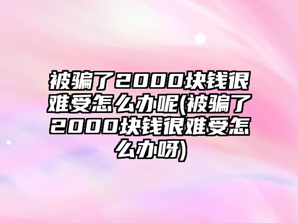 被騙了2000塊錢很難受怎么辦呢(被騙了2000塊錢很難受怎么辦呀)