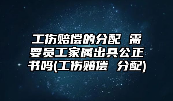 工傷賠償的分配 需要員工家屬出具公正書嗎(工傷賠償 分配)