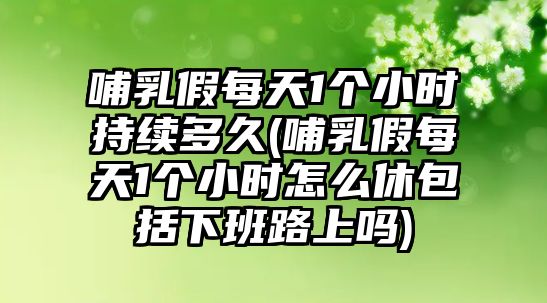 哺乳假每天1個小時持續多久(哺乳假每天1個小時怎么休包括下班路上嗎)