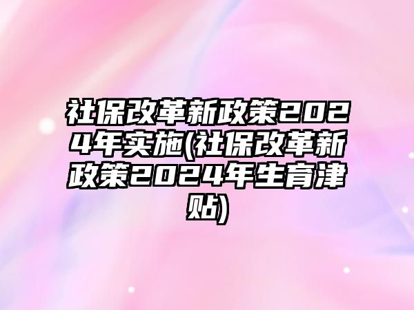 社保改革新政策2024年實(shí)施(社保改革新政策2024年生育津貼)