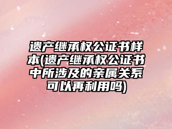 遺產繼承權公證書樣本(遺產繼承權公證書中所涉及的親屬關系可以再利用嗎)